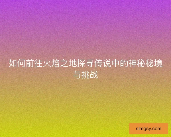 如何前往火焰之地探寻传说中的神秘秘境与挑战