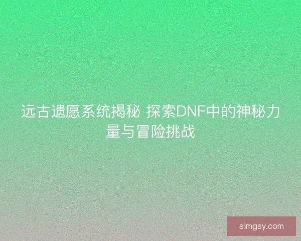 远古遗愿系统揭秘 探索DNF中的神秘力量与冒险挑战