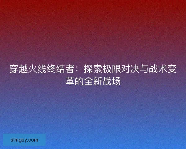 穿越火线终结者：探索极限对决与战术变革的全新战场