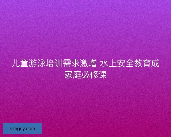 儿童游泳培训需求激增 水上安全教育成家庭必修课