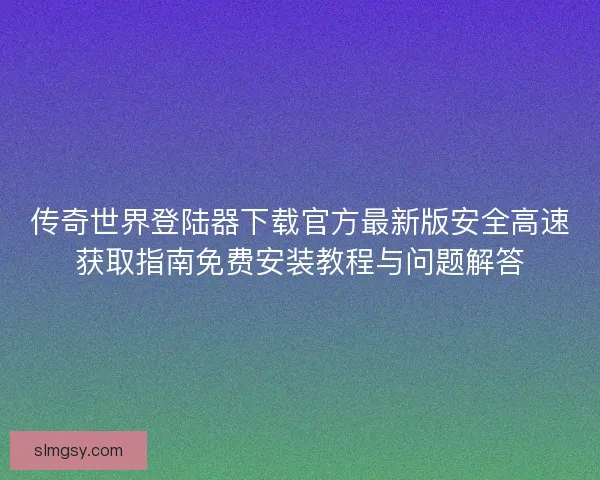 传奇世界登陆器下载官方最新版安全高速获取指南免费安装教程与问题解答