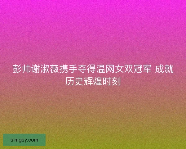 彭帅谢淑薇携手夺得温网女双冠军 成就历史辉煌时刻