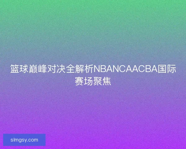 篮球巅峰对决全解析NBANCAACBA国际赛场聚焦