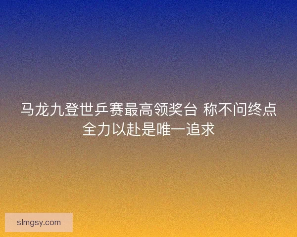 马龙九登世乒赛最高领奖台 称不问终点全力以赴是唯一追求