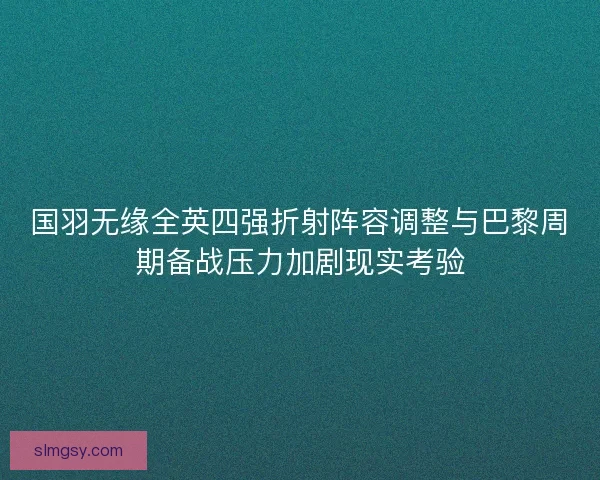 国羽无缘全英四强折射阵容调整与巴黎周期备战压力加剧现实考验