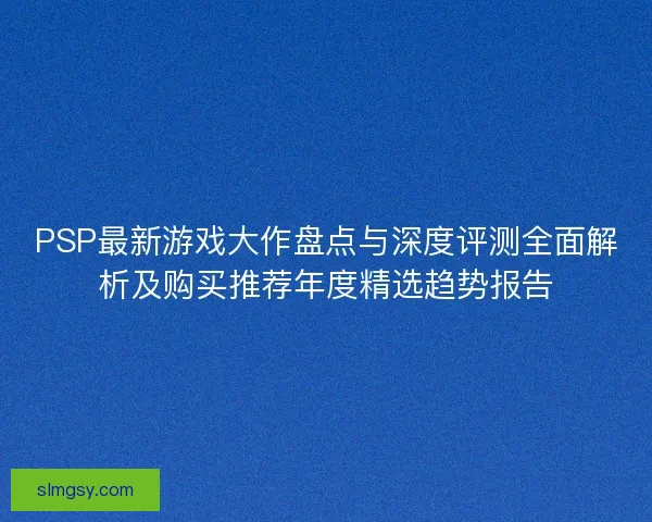PSP最新游戏大作盘点与深度评测全面解析及购买推荐年度精选趋势报告