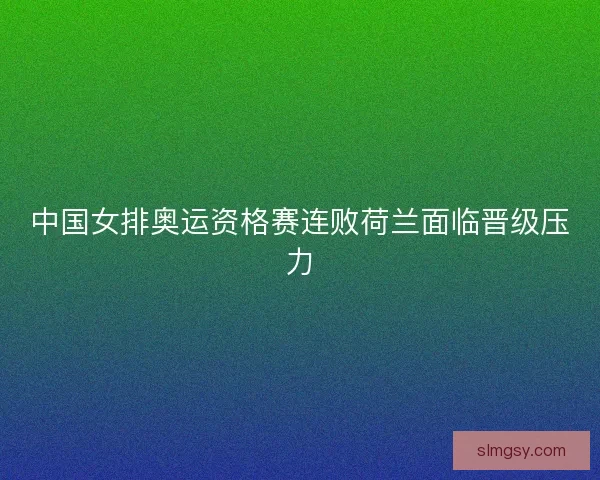中国女排奥运资格赛连败荷兰面临晋级压力
