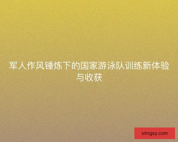 军人作风锤炼下的国家游泳队训练新体验与收获