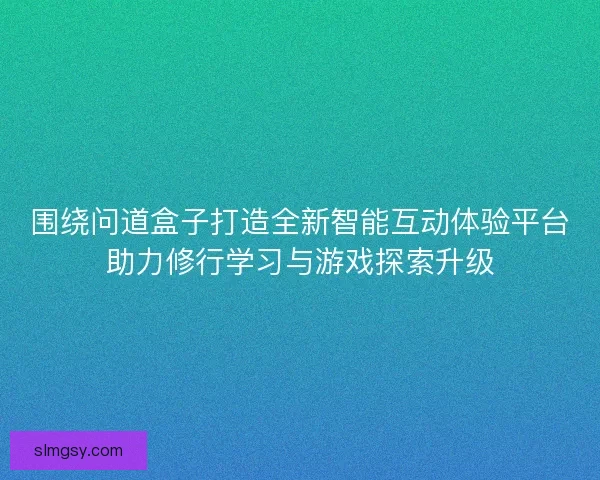 围绕问道盒子打造全新智能互动体验平台助力修行学习与游戏探索升级
