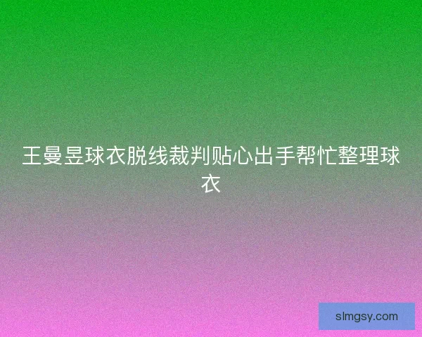 王曼昱球衣脱线裁判贴心出手帮忙整理球衣