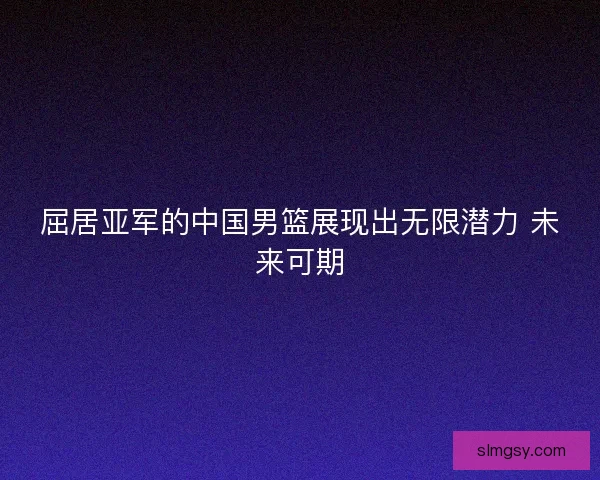 屈居亚军的中国男篮展现出无限潜力 未来可期