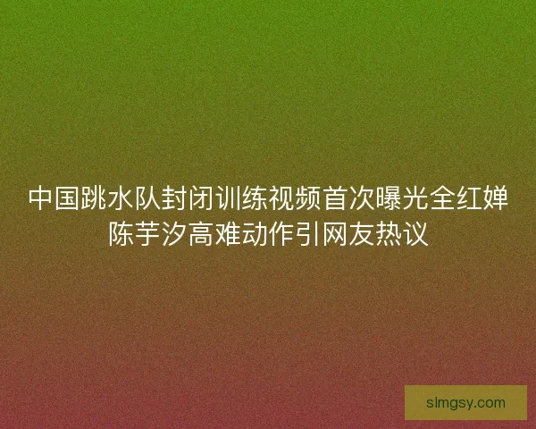 中国跳水队封闭训练视频首次曝光全红婵陈芋汐高难动作引网友热议