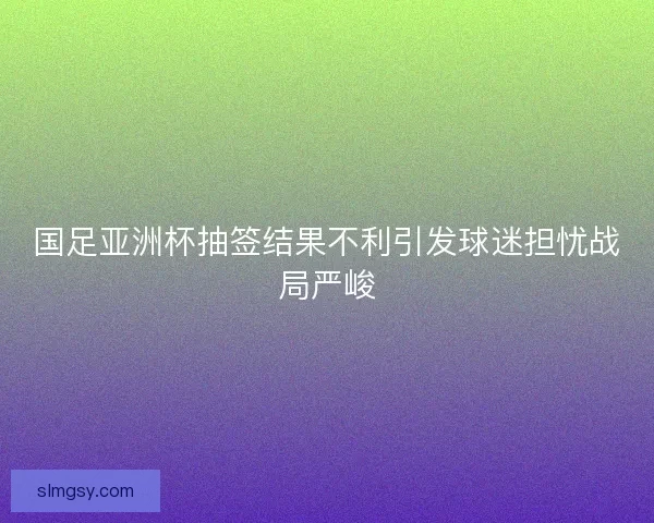 国足亚洲杯抽签结果不利引发球迷担忧战局严峻