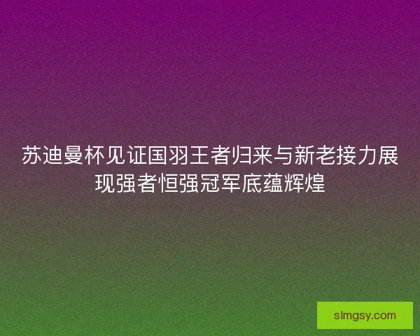 苏迪曼杯见证国羽王者归来与新老接力展现强者恒强冠军底蕴辉煌