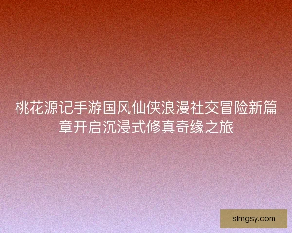 桃花源记手游国风仙侠浪漫社交冒险新篇章开启沉浸式修真奇缘之旅