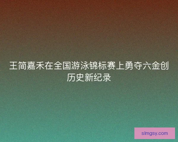 王简嘉禾在全国游泳锦标赛上勇夺六金创历史新纪录