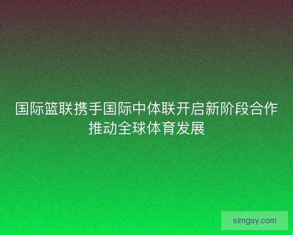 国际篮联携手国际中体联开启新阶段合作推动全球体育发展