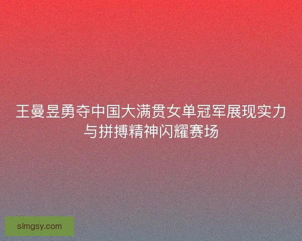 王曼昱勇夺中国大满贯女单冠军展现实力与拼搏精神闪耀赛场