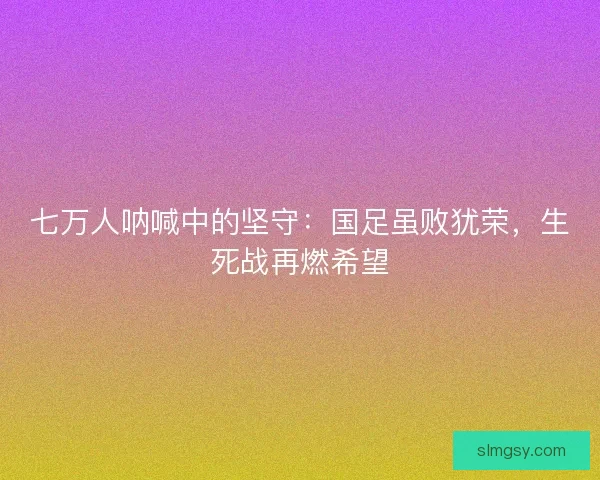 七万人呐喊中的坚守：国足虽败犹荣，生死战再燃希望