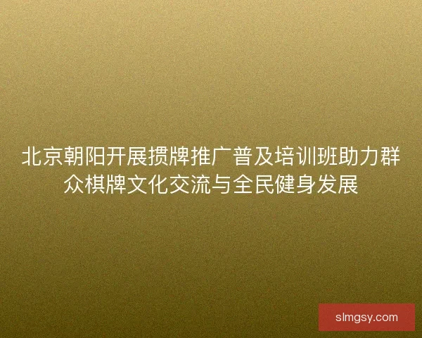北京朝阳开展掼牌推广普及培训班助力群众棋牌文化交流与全民健身发展