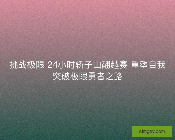 挑战极限 24小时轿子山翻越赛 重塑自我突破极限勇者之路 挑战极限 24小时轿子山翻越赛 重塑自我突破极限勇者之路