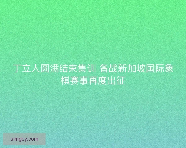 丁立人圆满结束集训 备战新加坡国际象棋赛事再度出征