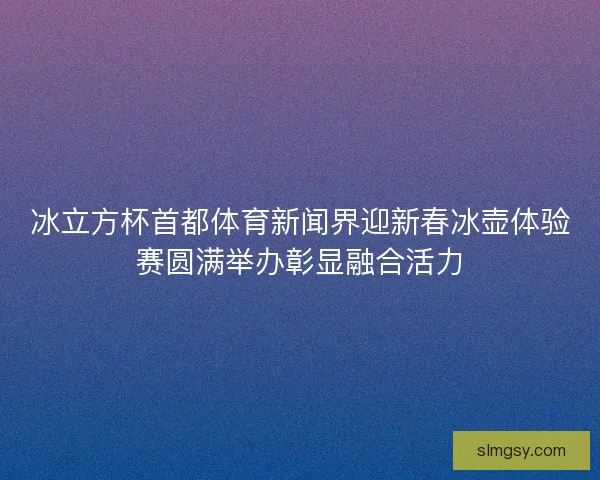 冰立方杯首都体育新闻界迎新春冰壶体验赛圆满举办彰显融合活力